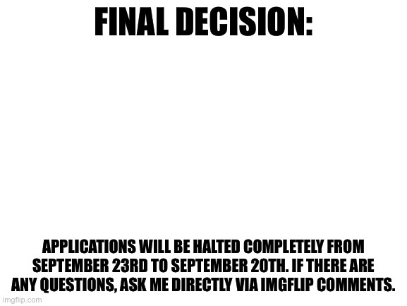 Blank White Template | FINAL DECISION:; APPLICATIONS WILL BE HALTED COMPLETELY FROM SEPTEMBER 23RD TO SEPTEMBER 20TH. IF THERE ARE ANY QUESTIONS, ASK ME DIRECTLY VIA IMGFLIP COMMENTS. | image tagged in blank white template | made w/ Imgflip meme maker