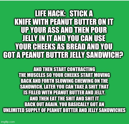 Life hack #927 | LIFE HACK:   STICK A KNIFE WITH PEANUT BUTTER ON IT UP YOUR ASS AND THEN POUR JELLY IN IT AND YOU CAN USE YOUR CHEEKS AS BREAD AND YOU GOT A PEANUT BUTTER JELLY SANDWICH? AND THEN START CONTRACTING THE MUSCLES SO YOUR CHEEKS START MOVING BACK AND FORTH SLOWING CHEWING ON THE SANDWICH. LATER YOU CAN TAKE A SHIT THAT IS FILLED WITH PEANUT BUTTER AND JELLY. AND THEN EAT THE SHIT AND SHIT IT BACK OUT AGAIN. YOU BASICALLY GOT AN UNLIMITED SUPPLY OF PEANUT BUTTER AND JELLY SANDWICHES | image tagged in green screen,peanut butter,jelly | made w/ Imgflip meme maker