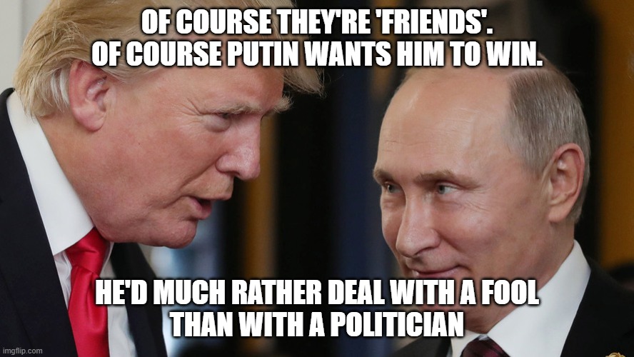 TrumpPutinGrin | OF COURSE THEY'RE 'FRIENDS'.
OF COURSE PUTIN WANTS HIM TO WIN. HE'D MUCH RATHER DEAL WITH A FOOL
THAN WITH A POLITICIAN | image tagged in trumpputingrin | made w/ Imgflip meme maker