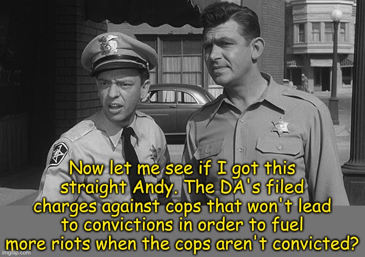 Andy! Andy! | Now let me see if I got this straight Andy. The DA's filed charges against cops that won't lead to convictions in order to fuel more riots when the cops aren't convicted? | image tagged in andy and barney | made w/ Imgflip meme maker