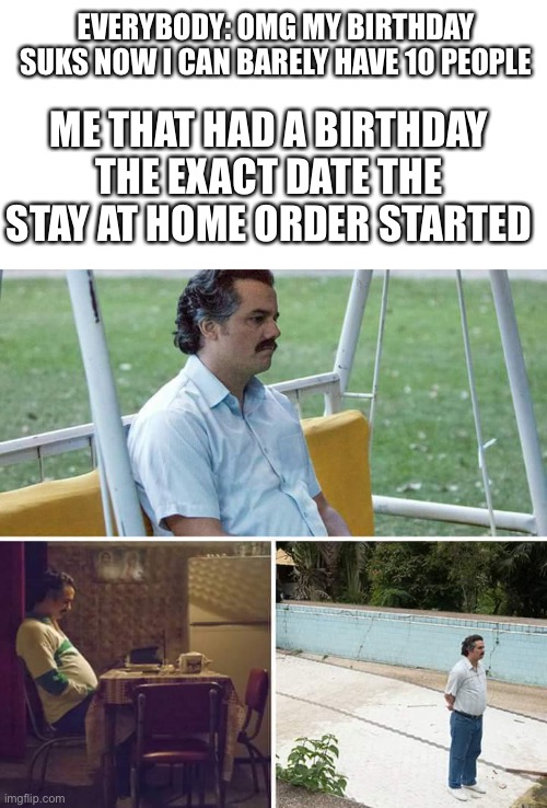 My b-days March 21st btw | EVERYBODY: OMG MY BIRTHDAY SUKS NOW I CAN BARELY HAVE 10 PEOPLE; ME THAT HAD A BIRTHDAY THE EXACT DATE THE STAY AT HOME ORDER STARTED | image tagged in memes,sad pablo escobar | made w/ Imgflip meme maker