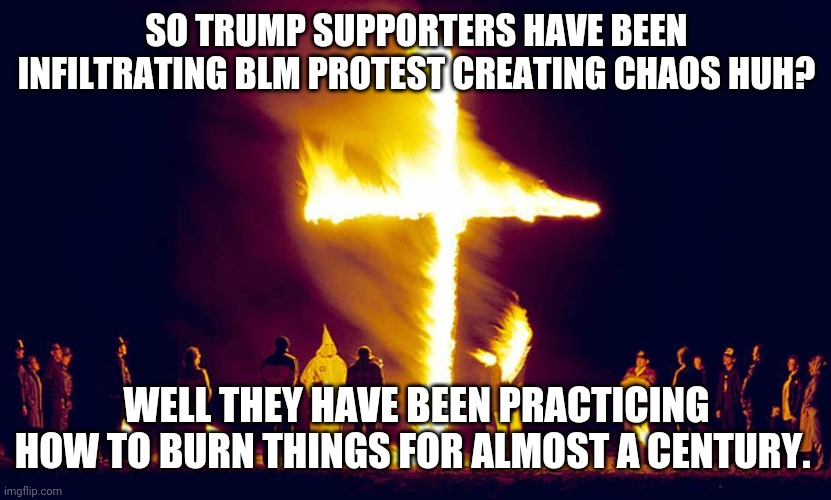 BLM protests | SO TRUMP SUPPORTERS HAVE BEEN INFILTRATING BLM PROTEST CREATING CHAOS HUH? WELL THEY HAVE BEEN PRACTICING HOW TO BURN THINGS FOR ALMOST A CENTURY. | image tagged in blm,antifa,qanon,trump supporters,maga,joe biden | made w/ Imgflip meme maker