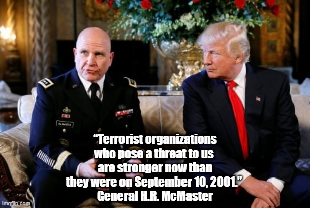 One Of Trump's "Best People," H.R. McMaster, Tells Us What He Thinks Of The Commander-In-Chief | “Terrorist organizations who pose a threat to us 
are stronger now than they were on September 10, 2001.” 
General H.R. McMaster | image tagged in trump is a national security threat,national security,trumps most momentous accomplishment,general hr mcmaster | made w/ Imgflip meme maker