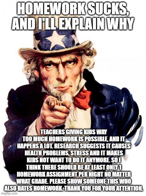 Uncle Sam Meme | HOMEWORK SUCKS, AND I'LL EXPLAIN WHY; TEACHERS GIVING KIDS WAY TOO MUCH HOMEWORK IS POSSIBLE, AND IT HAPPENS A LOT. RESEARCH SUGGESTS IT CAUSES HEALTH PROBLEMS, STRESS AND IT MAKES KIDS NOT WANT TO DO IT ANYMORE. SO I THINK THERE SHOULD BE AT LEAST ONLY 1 HOMEWORK ASSIGNMENT PER NIGHT NO MATTER WHAT GRADE. PLEASE SHOW SOMEONE THIS WHO ALSO HATES HOMEWORK. THANK YOU FOR YOUR ATTENTION. | image tagged in memes,uncle sam | made w/ Imgflip meme maker