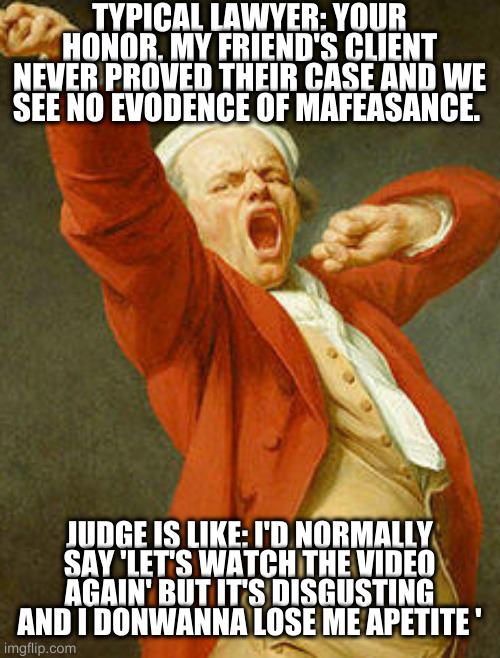 dont need to be a lawyer to get it | TYPICAL LAWYER: YOUR HONOR, MY FRIEND'S CLIENT NEVER PROVED THEIR CASE AND WE SEE NO EVODENCE OF MAFEASANCE. JUDGE IS LIKE: I'D NORMALLY SAY 'LET'S WATCH THE VIDEO AGAIN' BUT IT'S DISGUSTING AND I DONWANNA LOSE ME APETITE ' | image tagged in yawning joseph ducreux | made w/ Imgflip meme maker