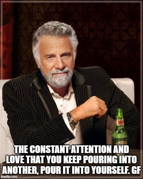 The Most Interesting Man In The World | THE CONSTANT ATTENTION AND LOVE THAT YOU KEEP POURING INTO ANOTHER, POUR IT INTO YOURSELF. GF | image tagged in memes,the most interesting man in the world | made w/ Imgflip meme maker