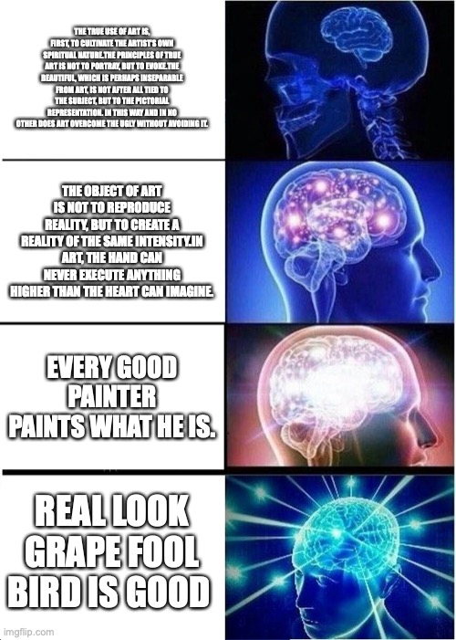 Expanding Brain Meme | THE TRUE USE OF ART IS, FIRST, TO CULTIVATE THE ARTIST’S OWN SPIRITUAL NATURE.THE PRINCIPLES OF TRUE ART IS NOT TO PORTRAY, BUT TO EVOKE.THE BEAUTIFUL, WHICH IS PERHAPS INSEPARABLE FROM ART, IS NOT AFTER ALL TIED TO THE SUBJECT, BUT TO THE PICTORIAL REPRESENTATION. IN THIS WAY AND IN NO OTHER DOES ART OVERCOME THE UGLY WITHOUT AVOIDING IT. THE OBJECT OF ART IS NOT TO REPRODUCE REALITY, BUT TO CREATE A REALITY OF THE SAME INTENSITY.IN ART, THE HAND CAN NEVER EXECUTE ANYTHING HIGHER THAN THE HEART CAN IMAGINE. EVERY GOOD PAINTER PAINTS WHAT HE IS. REAL LOOK GRAPE FOOL BIRD IS GOOD | image tagged in memes,expanding brain | made w/ Imgflip meme maker