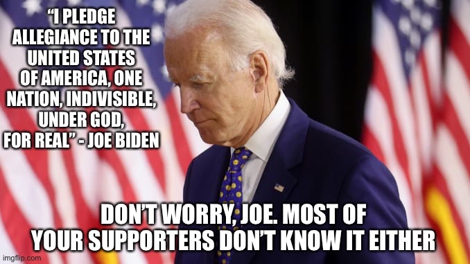 Joe Biden Pledge of Allegiance | “I PLEDGE ALLEGIANCE TO THE UNITED STATES OF AMERICA, ONE NATION, INDIVISIBLE, UNDER GOD, FOR REAL” - JOE BIDEN; DON’T WORRY, JOE. MOST OF YOUR SUPPORTERS DON’T KNOW IT EITHER | image tagged in joe biden,pledge,united states | made w/ Imgflip meme maker