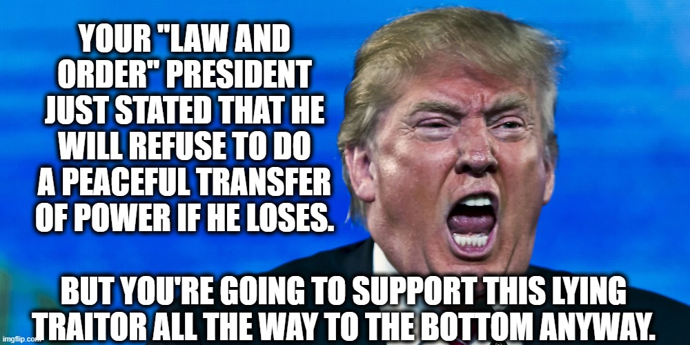 Do you even know that we have laws for these things? | YOUR "LAW AND ORDER" PRESIDENT JUST STATED THAT HE WILL REFUSE TO DO A PEACEFUL TRANSFER OF POWER IF HE LOSES. BUT YOU'RE GOING TO SUPPORT THIS LYING TRAITOR ALL THE WAY TO THE BOTTOM ANYWAY. | image tagged in donald trump,election 2020,law,criminal,traitor,liar | made w/ Imgflip meme maker