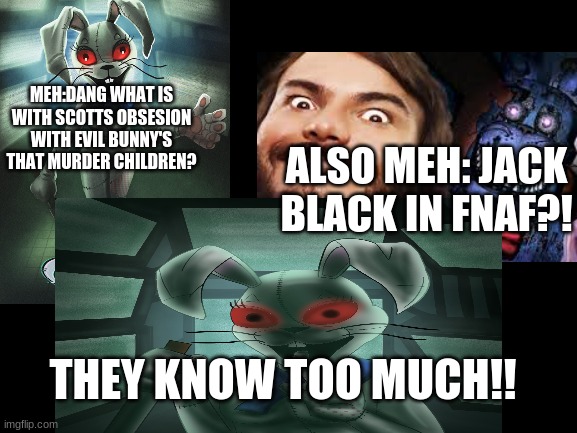 ⊙_⊙ | MEH:DANG WHAT IS WITH SCOTTS OBSESION WITH EVIL BUNNY'S THAT MURDER CHILDREN? ALSO MEH: JACK BLACK IN FNAF?! THEY KNOW TOO MUCH!! | image tagged in fnaf,memes | made w/ Imgflip meme maker