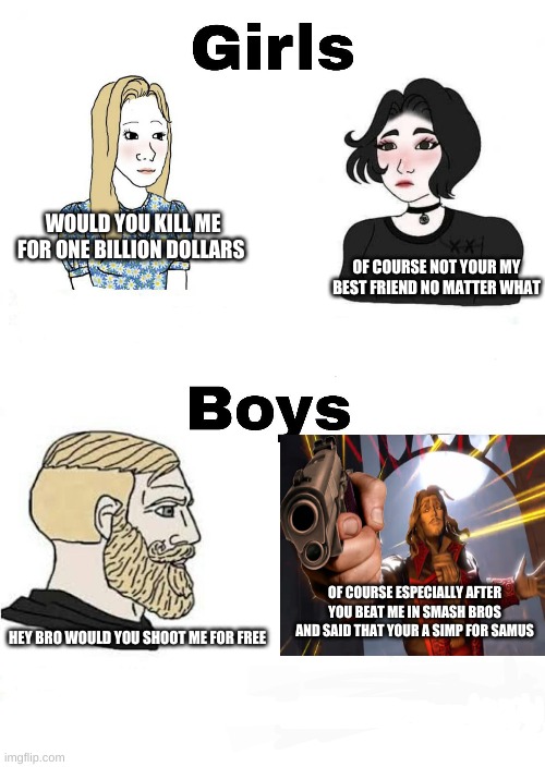 Girls vs Boys | WOULD YOU KILL ME FOR ONE BILLION DOLLARS; OF COURSE NOT YOUR MY BEST FRIEND NO MATTER WHAT; OF COURSE ESPECIALLY AFTER YOU BEAT ME IN SMASH BROS AND SAID THAT YOUR A SIMP FOR SAMUS; HEY BRO WOULD YOU SHOOT ME FOR FREE | image tagged in girls vs boys | made w/ Imgflip meme maker
