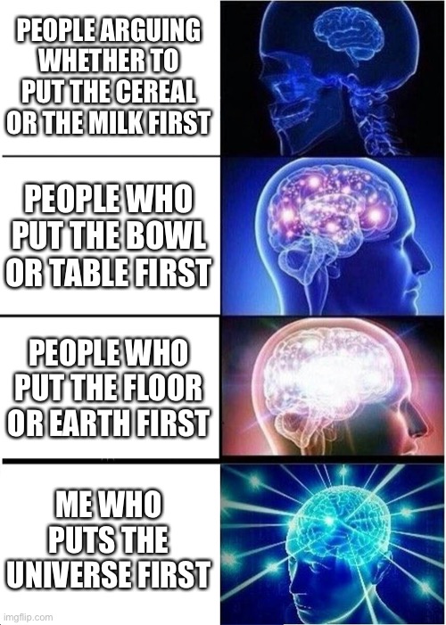 E | PEOPLE ARGUING WHETHER TO PUT THE CEREAL OR THE MILK FIRST; PEOPLE WHO PUT THE BOWL OR TABLE FIRST; PEOPLE WHO PUT THE FLOOR OR EARTH FIRST; ME WHO PUTS THE UNIVERSE FIRST | image tagged in memes,expanding brain | made w/ Imgflip meme maker