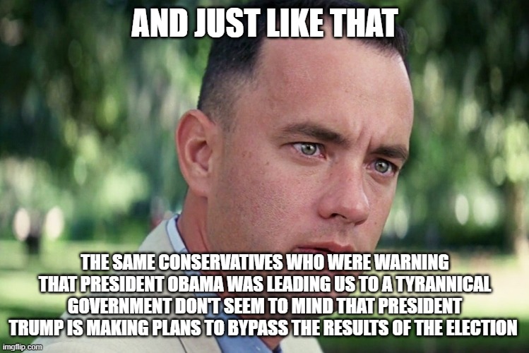 And Just Like That | AND JUST LIKE THAT; THE SAME CONSERVATIVES WHO WERE WARNING THAT PRESIDENT OBAMA WAS LEADING US TO A TYRANNICAL GOVERNMENT DON'T SEEM TO MIND THAT PRESIDENT TRUMP IS MAKING PLANS TO BYPASS THE RESULTS OF THE ELECTION | image tagged in memes,and just like that | made w/ Imgflip meme maker