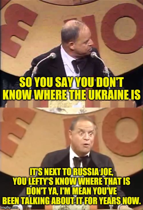 Don Rickles Roast | SO YOU SAY YOU DON'T KNOW WHERE THE UKRAINE IS IT'S NEXT TO RUSSIA JOE, YOU LEFTY'S KNOW WHERE THAT IS DON'T YA, I'M MEAN YOU'VE BEEN TALKIN | image tagged in don rickles roast | made w/ Imgflip meme maker