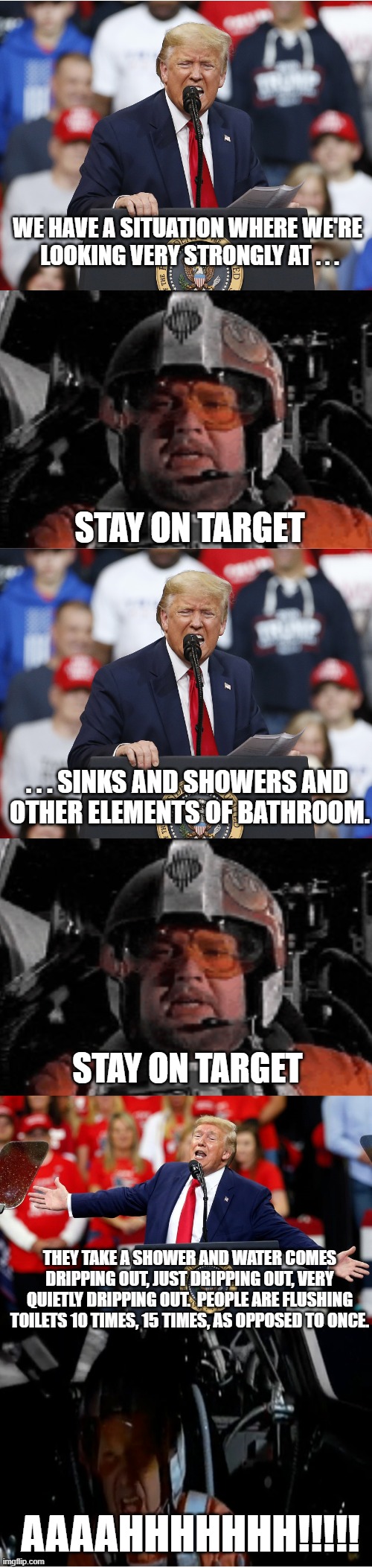 Stay on Target Trump | WE HAVE A SITUATION WHERE WE'RE 
LOOKING VERY STRONGLY AT . . . STAY ON TARGET; . . . SINKS AND SHOWERS AND 
OTHER ELEMENTS OF BATHROOM. STAY ON TARGET; THEY TAKE A SHOWER AND WATER COMES DRIPPING OUT, JUST DRIPPING OUT, VERY QUIETLY DRIPPING OUT.  PEOPLE ARE FLUSHING TOILETS 10 TIMES, 15 TIMES, AS OPPOSED TO ONCE. AAAAHHHHHHH!!!!! | image tagged in stay on target trump | made w/ Imgflip meme maker