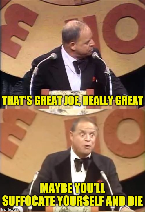 Don Rickles Roast | THAT'S GREAT JOE, REALLY GREAT MAYBE YOU'LL SUFFOCATE YOURSELF AND DIE | image tagged in don rickles roast | made w/ Imgflip meme maker