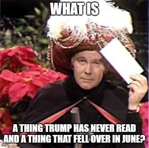 Johnny Carson Karnak Carnak | WHAT IS A THING TRUMP HAS NEVER READ AND A THING THAT FELL OVER IN JUNE? | image tagged in johnny carson karnak carnak | made w/ Imgflip meme maker