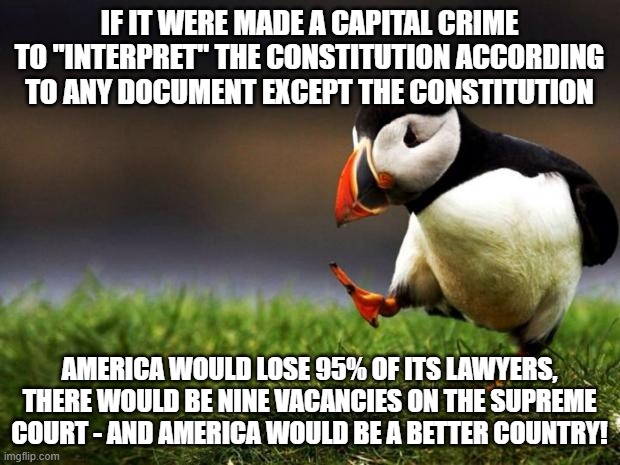 There would also be a lot of vacancies in Congress | IF IT WERE MADE A CAPITAL CRIME TO "INTERPRET" THE CONSTITUTION ACCORDING TO ANY DOCUMENT EXCEPT THE CONSTITUTION; AMERICA WOULD LOSE 95% OF ITS LAWYERS, THERE WOULD BE NINE VACANCIES ON THE SUPREME COURT - AND AMERICA WOULD BE A BETTER COUNTRY! | image tagged in memes,unpopular opinion puffin,constitution | made w/ Imgflip meme maker