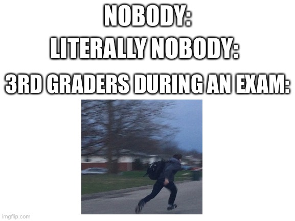 3rd graders during an exam | NOBODY:; LITERALLY NOBODY:; 3RD GRADERS DURING AN EXAM: | image tagged in blank white template | made w/ Imgflip meme maker