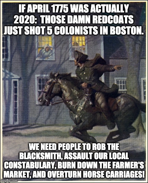 The rioters, arsonists, and looters need to respond! | IF APRIL 1775 WAS ACTUALLY 2020:  THOSE DAMN REDCOATS JUST SHOT 5 COLONISTS IN BOSTON. WE NEED PEOPLE TO ROB THE BLACKSMITH, ASSAULT OUR LOCAL CONSTABULARY, BURN DOWN THE FARMER'S MARKET, AND OVERTURN HORSE CARRIAGES! | image tagged in paul revere | made w/ Imgflip meme maker
