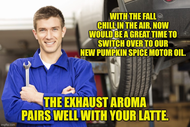 Well everything else is pumpkin spice so why not? | WITH THE FALL CHILL IN THE AIR, NOW WOULD BE A GREAT TIME TO SWITCH OVER TO OUR NEW PUMPKIN SPICE MOTOR OIL. THE EXHAUST AROMA PAIRS WELL WITH YOUR LATTE. | image tagged in car mechanic | made w/ Imgflip meme maker