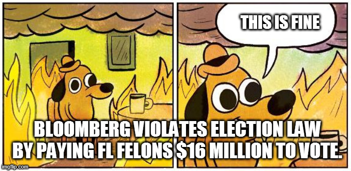 Bloomberg tries to buy Florida Election... this is fine? | THIS IS FINE; BLOOMBERG VIOLATES ELECTION LAW BY PAYING FL FELONS $16 MILLION TO VOTE. | image tagged in this is fine blank,michael bloomberg,election 2020,buy election | made w/ Imgflip meme maker