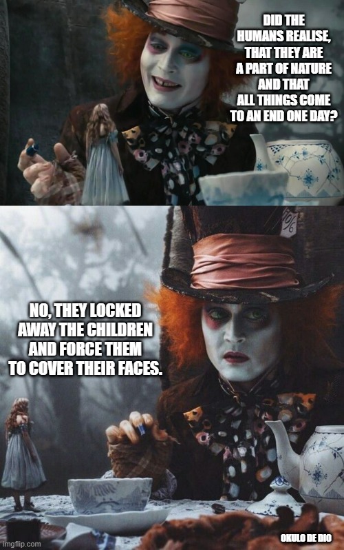 Mad Hatter is Sad |  DID THE HUMANS REALISE, THAT THEY ARE A PART OF NATURE AND THAT ALL THINGS COME TO AN END ONE DAY? NO, THEY LOCKED AWAY THE CHILDREN AND FORCE THEM TO COVER THEIR FACES. OKULO DE DIO | image tagged in mad hatter,alice in wonderland,johnny depp | made w/ Imgflip meme maker