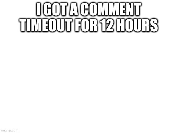 Blank White Template | I GOT A COMMENT TIMEOUT FOR 12 HOURS | image tagged in blank white template | made w/ Imgflip meme maker