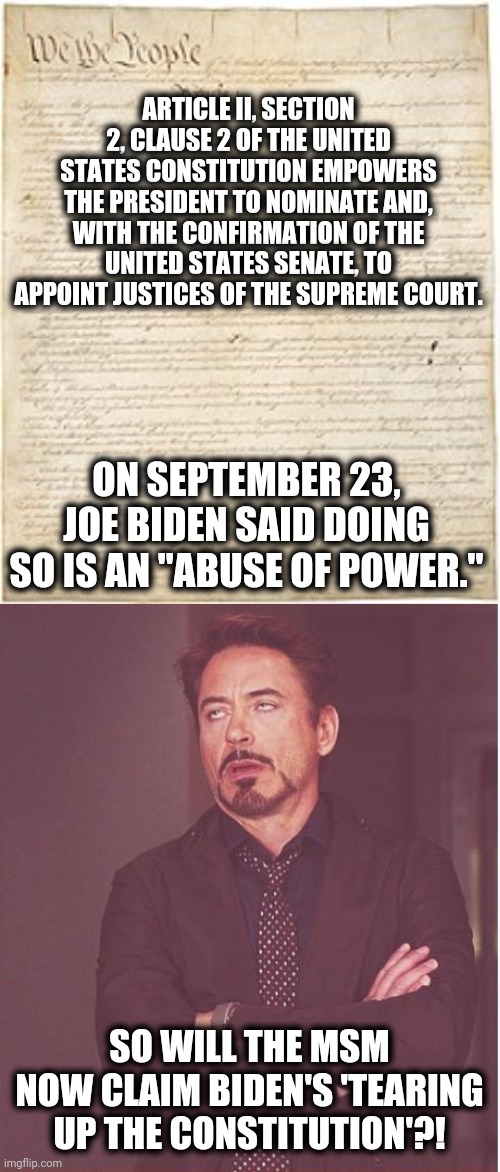 ARTICLE II, SECTION 2, CLAUSE 2 OF THE UNITED STATES CONSTITUTION EMPOWERS THE PRESIDENT TO NOMINATE AND, WITH THE CONFIRMATION OF THE UNITED STATES SENATE, TO APPOINT JUSTICES OF THE SUPREME COURT. ON SEPTEMBER 23, JOE BIDEN SAID DOING SO IS AN "ABUSE OF POWER."; SO WILL THE MSM NOW CLAIM BIDEN'S 'TEARING UP THE CONSTITUTION'?! | image tagged in memes,face you make robert downey jr,stupid liberals,supreme court,constitution,ruth bader ginsburg | made w/ Imgflip meme maker