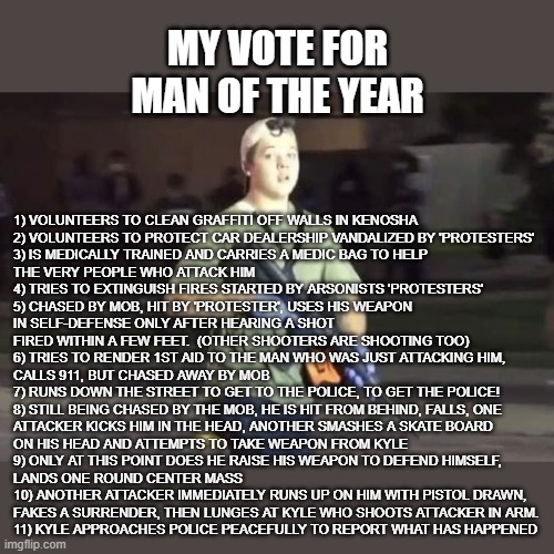 MAN OF THE YEAR - KYLE | MY VOTE FOR
MAN OF THE YEAR; 1) VOLUNTEERS TO CLEAN GRAFFITI OFF WALLS IN KENOSHA
2) VOLUNTEERS TO PROTECT CAR DEALERSHIP VANDALIZED BY 'PROTESTERS'
3) IS MEDICALLY TRAINED AND CARRIES A MEDIC BAG TO HELP 
THE VERY PEOPLE WHO ATTACK HIM
4) TRIES TO EXTINGUISH FIRES STARTED BY ARSONISTS 'PROTESTERS'
5) CHASED BY MOB, HIT BY 'PROTESTER', USES HIS WEAPON
IN SELF-DEFENSE ONLY AFTER HEARING A SHOT
FIRED WITHIN A FEW FEET.  (OTHER SHOOTERS ARE SHOOTING TOO)
6) TRIES TO RENDER 1ST AID TO THE MAN WHO WAS JUST ATTACKING HIM,
CALLS 911, BUT CHASED AWAY BY MOB
7) RUNS DOWN THE STREET TO GET TO THE POLICE, TO GET THE POLICE!
8) STILL BEING CHASED BY THE MOB, HE IS HIT FROM BEHIND, FALLS, ONE
ATTACKER KICKS HIM IN THE HEAD, ANOTHER SMASHES A SKATE BOARD
ON HIS HEAD AND ATTEMPTS TO TAKE WEAPON FROM KYLE
9) ONLY AT THIS POINT DOES HE RAISE HIS WEAPON TO DEFEND HIMSELF,
LANDS ONE ROUND CENTER MASS
10) ANOTHER ATTACKER IMMEDIATELY RUNS UP ON HIM WITH PISTOL DRAWN,
FAKES A SURRENDER, THEN LUNGES AT KYLE WHO SHOOTS ATTACKER IN ARM.
11) KYLE APPROACHES POLICE PEACEFULLY TO REPORT WHAT HAS HAPPENED | image tagged in kyle rittenhouse,man of the year,kenosha,self-defense,2nd amendment,blm | made w/ Imgflip meme maker
