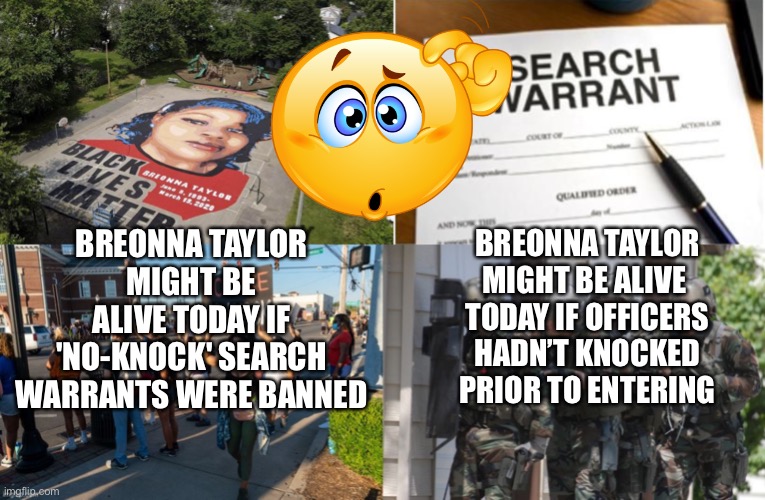 Knock or No Knock... hmmmm? | BREONNA TAYLOR MIGHT BE ALIVE TODAY IF 'NO-KNOCK' SEARCH WARRANTS WERE BANNED; BREONNA TAYLOR MIGHT BE ALIVE 
TODAY IF OFFICERS HADN’T KNOCKED PRIOR TO ENTERING | image tagged in no knock,warrants,blm lies,breonna taylor | made w/ Imgflip meme maker