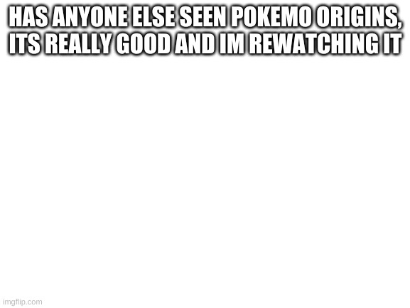 Blank White Template | HAS ANYONE ELSE SEEN POKEMO ORIGINS, ITS REALLY GOOD AND IM REWATCHING IT | image tagged in blank white template | made w/ Imgflip meme maker