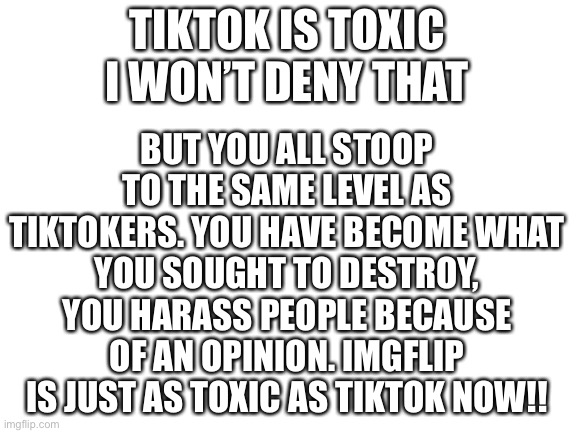 Blank White Template | BUT YOU ALL STOOP TO THE SAME LEVEL AS TIKTOKERS. YOU HAVE BECOME WHAT YOU SOUGHT TO DESTROY, YOU HARASS PEOPLE BECAUSE OF AN OPINION. IMGFLIP IS JUST AS TOXIC AS TIKTOK NOW!! TIKTOK IS TOXIC I WON’T DENY THAT | image tagged in blank white template | made w/ Imgflip meme maker