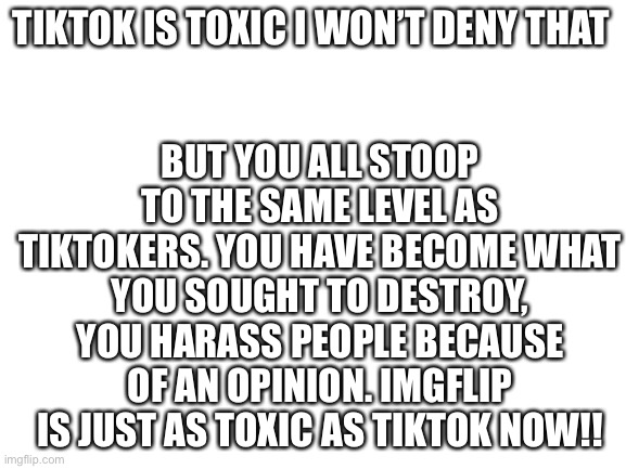 You can deny this if you want but it won’t change the facts. This war makes IMGflip toxic. | BUT YOU ALL STOOP TO THE SAME LEVEL AS TIKTOKERS. YOU HAVE BECOME WHAT YOU SOUGHT TO DESTROY, YOU HARASS PEOPLE BECAUSE OF AN OPINION. IMGFLIP IS JUST AS TOXIC AS TIKTOK NOW!! TIKTOK IS TOXIC I WON’T DENY THAT | image tagged in blank white template | made w/ Imgflip meme maker