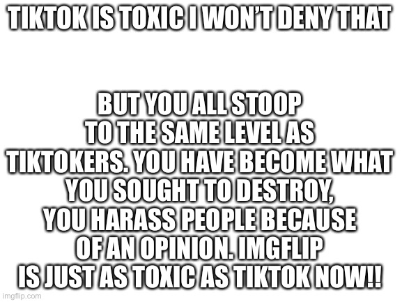 You can deny this if you want but it won’t change the facts. This war makes IMGflip toxic. | BUT YOU ALL STOOP TO THE SAME LEVEL AS TIKTOKERS. YOU HAVE BECOME WHAT YOU SOUGHT TO DESTROY, YOU HARASS PEOPLE BECAUSE OF AN OPINION. IMGFLIP IS JUST AS TOXIC AS TIKTOK NOW!! TIKTOK IS TOXIC I WON’T DENY THAT | image tagged in blank white template | made w/ Imgflip meme maker