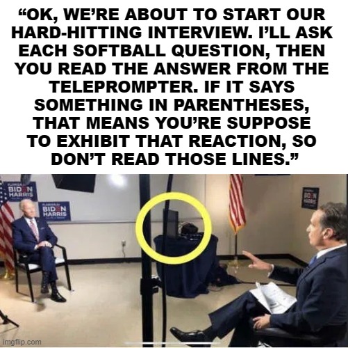 Joe still gets it wrong, he is physically unfit to serve as president. | “OK, WE’RE ABOUT TO START OUR 
HARD-HITTING INTERVIEW. I’LL ASK 
EACH SOFTBALL QUESTION, THEN 
YOU READ THE ANSWER FROM THE 
TELEPROMPTER. IF IT SAYS 
SOMETHING IN PARENTHESES, 
THAT MEANS YOU’RE SUPPOSE 
TO EXHIBIT THAT REACTION, SO 
DON’T READ THOSE LINES.” | image tagged in joe biden,political meme | made w/ Imgflip meme maker