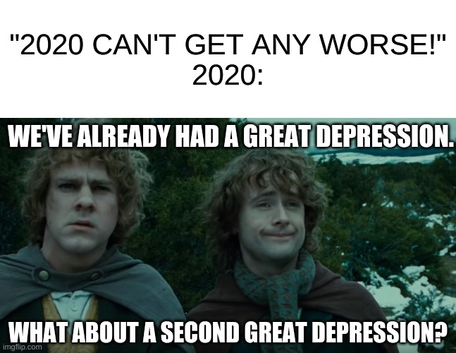 It could happen... | "2020 CAN'T GET ANY WORSE!"
2020:; WE'VE ALREADY HAD A GREAT DEPRESSION. WHAT ABOUT A SECOND GREAT DEPRESSION? | image tagged in what about second breakfast,2020,depression,funny memes | made w/ Imgflip meme maker
