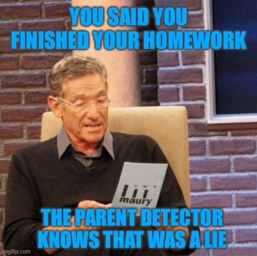 And these results are 100 percent accurate. | YOU SAID YOU FINISHED YOUR HOMEWORK; THE PARENT DETECTOR KNOWS THAT WAS A LIE | image tagged in memes,maury lie detector | made w/ Imgflip meme maker