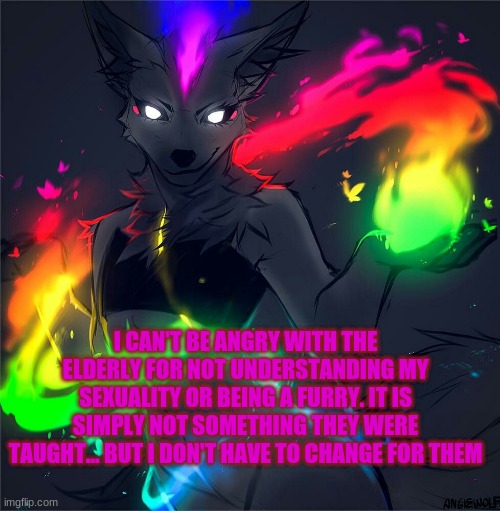 I just felt like putting this out there | I CAN'T BE ANGRY WITH THE ELDERLY FOR NOT UNDERSTANDING MY SEXUALITY OR BEING A FURRY. IT IS SIMPLY NOT SOMETHING THEY WERE TAUGHT... BUT I DON'T HAVE TO CHANGE FOR THEM | made w/ Imgflip meme maker