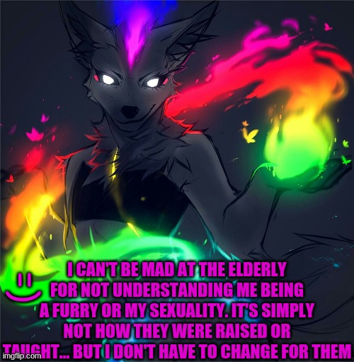 Just wanted to put this out there | I CAN'T BE MAD AT THE ELDERLY FOR NOT UNDERSTANDING ME BEING A FURRY OR MY SEXUALITY. IT'S SIMPLY NOT HOW THEY WERE RAISED OR TAUGHT... BUT I DON'T HAVE TO CHANGE FOR THEM; =) | made w/ Imgflip meme maker