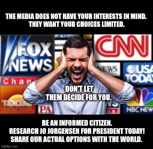 Media blackout | THE MEDIA DOES NOT HAVE YOUR INTERESTS IN MIND. 
THEY WANT YOUR CHOICES LIMITED. DON'T LET THEM DECIDE FOR YOU. BE AN INFORMED CITIZEN.
 RESEARCH JO JORGENSEN FOR PRESIDENT TODAY!
SHARE 0UR ACTUAL OPTIONS WITH THE WORLD. | image tagged in media,jo jorgensen,presidential race,informed citizen | made w/ Imgflip meme maker