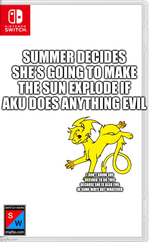 Switch Wars Template | SUMMER DECIDES SHE’S GOING TO MAKE THE SUN EXPLODE IF AKU DOES ANYTHING EVIL; I DON’T KNOW SHE DECIDED TO DO THIS BECAUSE SHE IS ALSO EVIL IN SOME WAYS BUT WHATEVER | image tagged in switch wars template | made w/ Imgflip meme maker