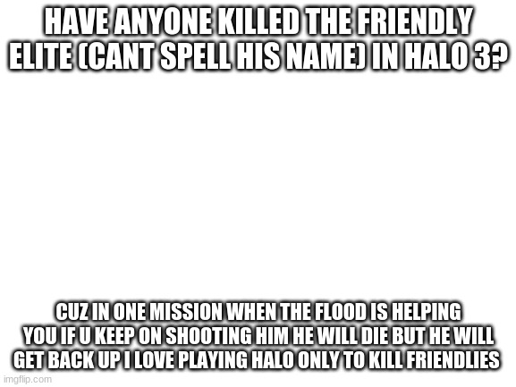 i will do this often i guess idk what to make about halo cuz its been years since i´ve played | HAVE ANYONE KILLED THE FRIENDLY ELITE (CANT SPELL HIS NAME) IN HALO 3? CUZ IN ONE MISSION WHEN THE FLOOD IS HELPING YOU IF U KEEP ON SHOOTING HIM HE WILL DIE BUT HE WILL GET BACK UP I LOVE PLAYING HALO ONLY TO KILL FRIENDLIES | image tagged in blank white template | made w/ Imgflip meme maker