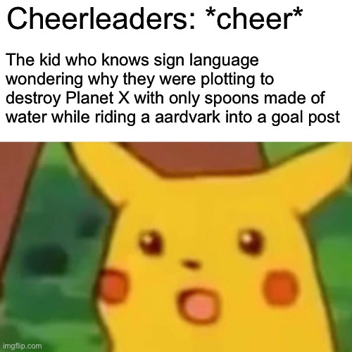 gimme an a | Cheerleaders: *cheer*; The kid who knows sign language wondering why they were plotting to destroy Planet X with only spoons made of water while riding a aardvark into a goal post | image tagged in memes,surprised pikachu,funny | made w/ Imgflip meme maker