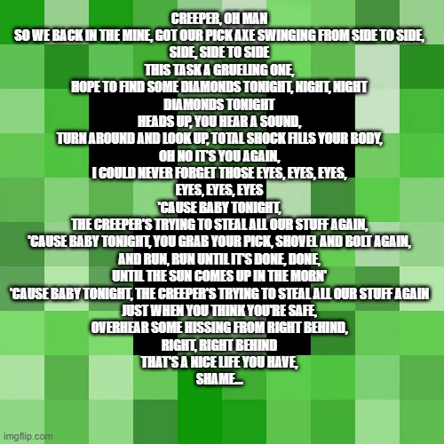 Scumbag Minecraft Meme | CREEPER, OH MAN
SO WE BACK IN THE MINE, GOT OUR PICK AXE SWINGING FROM SIDE TO SIDE,
SIDE, SIDE TO SIDE
THIS TASK A GRUELING ONE,
HOPE TO FIND SOME DIAMONDS TONIGHT, NIGHT, NIGHT
DIAMONDS TONIGHT
HEADS UP, YOU HEAR A SOUND,
TURN AROUND AND LOOK UP, TOTAL SHOCK FILLS YOUR BODY,
OH NO IT'S YOU AGAIN,
I COULD NEVER FORGET THOSE EYES, EYES, EYES,
EYES, EYES, EYES
'CAUSE BABY TONIGHT,
THE CREEPER'S TRYING TO STEAL ALL OUR STUFF AGAIN,
'CAUSE BABY TONIGHT, YOU GRAB YOUR PICK, SHOVEL AND BOLT AGAIN,
AND RUN, RUN UNTIL IT'S DONE, DONE,
UNTIL THE SUN COMES UP IN THE MORN'
'CAUSE BABY TONIGHT, THE CREEPER'S TRYING TO STEAL ALL OUR STUFF AGAIN
JUST WHEN YOU THINK YOU'RE SAFE,
OVERHEAR SOME HISSING FROM RIGHT BEHIND,
RIGHT, RIGHT BEHIND
THAT'S A NICE LIFE YOU HAVE,
SHAME… | image tagged in memes,scumbag minecraft | made w/ Imgflip meme maker