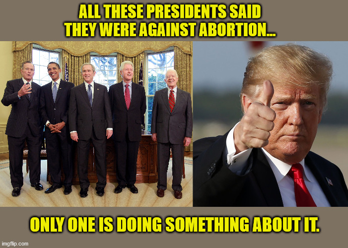 Actions speak louder than words. | ALL THESE PRESIDENTS SAID THEY WERE AGAINST ABORTION... ONLY ONE IS DOING SOMETHING ABOUT IT. | image tagged in pro-life,abortion,democrats,republicans,president trump,maga | made w/ Imgflip meme maker