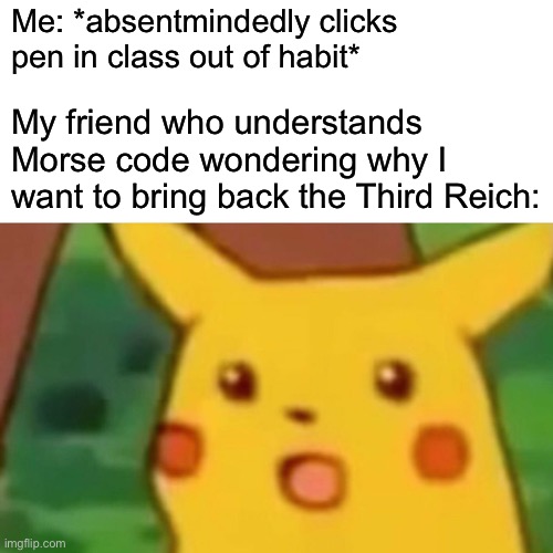 Surprised Pikachu Meme | Me: *absentmindedly clicks pen in class out of habit*; My friend who understands Morse code wondering why I want to bring back the Third Reich: | image tagged in memes,surprised pikachu | made w/ Imgflip meme maker
