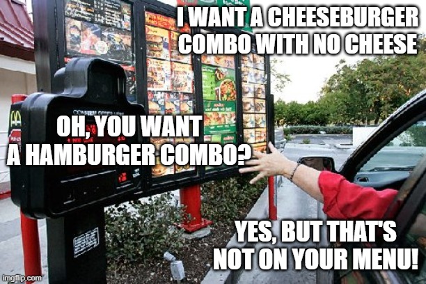 Mickie Dees | I WANT A CHEESEBURGER COMBO WITH NO CHEESE; OH, YOU WANT A HAMBURGER COMBO? YES, BUT THAT'S NOT ON YOUR MENU! | image tagged in drive thru | made w/ Imgflip meme maker