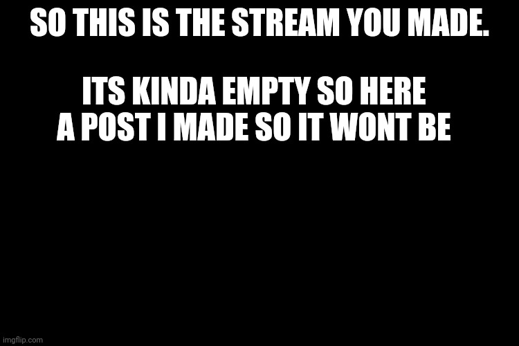... | SO THIS IS THE STREAM YOU MADE. ITS KINDA EMPTY SO HERE A POST I MADE SO IT WONT BE | image tagged in black screen | made w/ Imgflip meme maker
