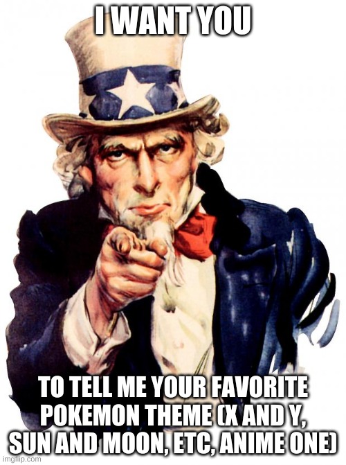 Uncle Sam Meme | I WANT YOU; TO TELL ME YOUR FAVORITE POKEMON THEME (X AND Y, SUN AND MOON, ETC, ANIME ONE) | image tagged in memes,uncle sam | made w/ Imgflip meme maker